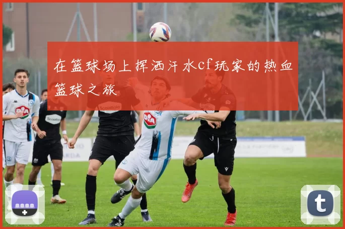 在篮球场上挥洒汗水cf玩家的热血篮球之旅