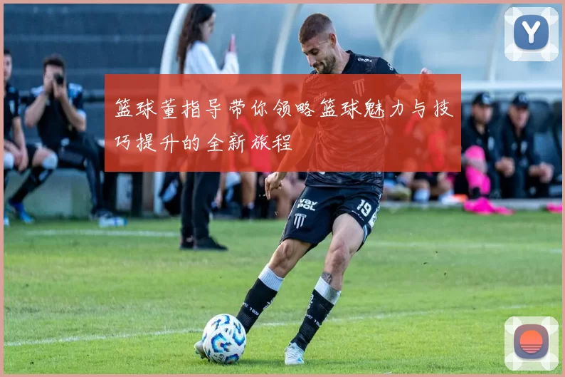 篮球董指导带你领略篮球魅力与技巧提升的全新旅程