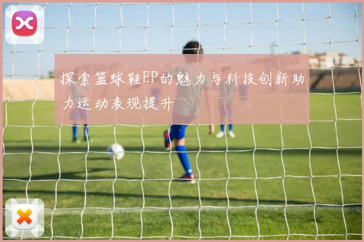 探索篮球鞋EP的魅力与科技创新助力运动表现提升