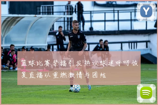 篮球比赛禁播引发热议球迷呼吁恢复直播以重燃激情与团结