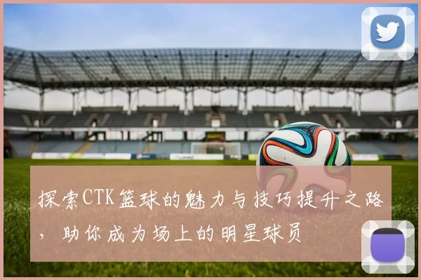 探索CTK篮球的魅力与技巧提升之路，助你成为场上的明星球员