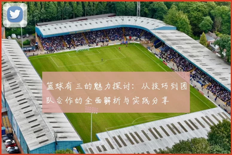 篮球有三的魅力探讨：从技巧到团队合作的全面解析与实践分享