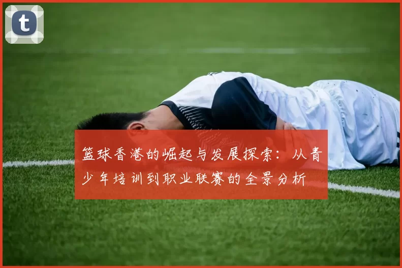 篮球香港的崛起与发展探索：从青少年培训到职业联赛的全景分析